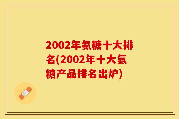 2002年氨糖十大排名(2002年十大氨糖产品排名出炉)-第1张图片-关节保镖