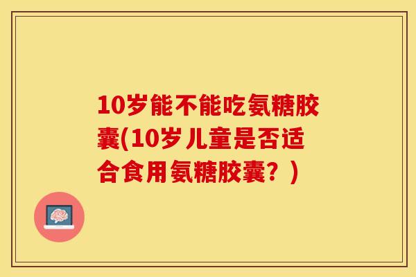 10岁能不能吃氨糖胶囊(10岁儿童是否适合食用氨糖胶囊？)-第1张图片-关节保镖