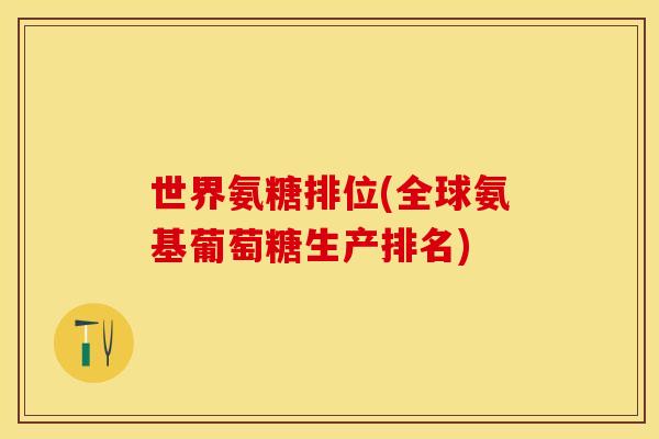世界氨糖排位(全球氨基葡萄糖生产排名)-第1张图片-关节保镖