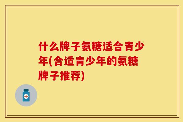 什么牌子氨糖适合青少年(合适青少年的氨糖牌子推荐)-第1张图片-关节保镖