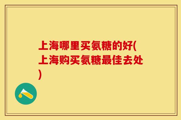 上海哪里买氨糖的好(上海购买氨糖最佳去处)-第1张图片-关节保镖