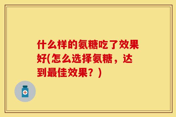 什么样的氨糖吃了效果好(怎么选择氨糖，达到最佳效果？)-第1张图片-关节保镖