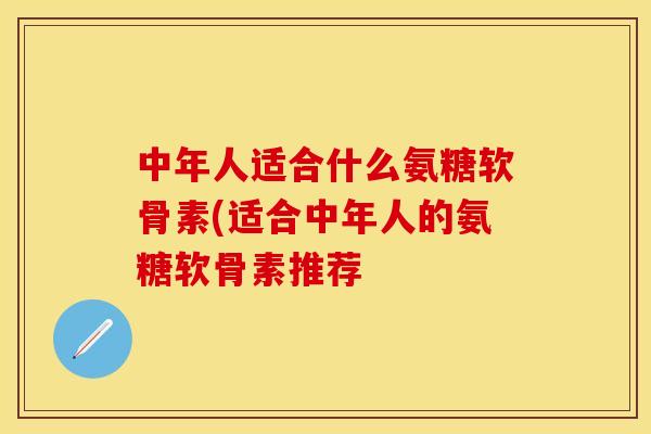 中年人适合什么氨糖软骨素(适合中年人的氨糖软骨素推荐-第1张图片-关节保镖