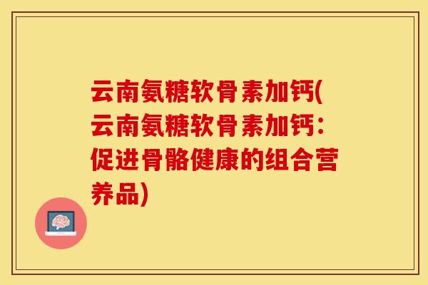 云南氨糖软骨素加钙(云南氨糖软骨素加钙：促进骨骼健康的组合营养品)-第1张图片-关节保镖