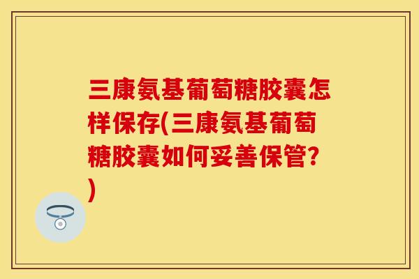 三康氨基葡萄糖胶囊怎样保存(三康氨基葡萄糖胶囊如何妥善保管？)-第1张图片-关节保镖