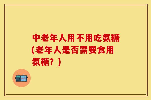 中老年人用不用吃氨糖(老年人是否需要食用氨糖？)-第1张图片-关节保镖