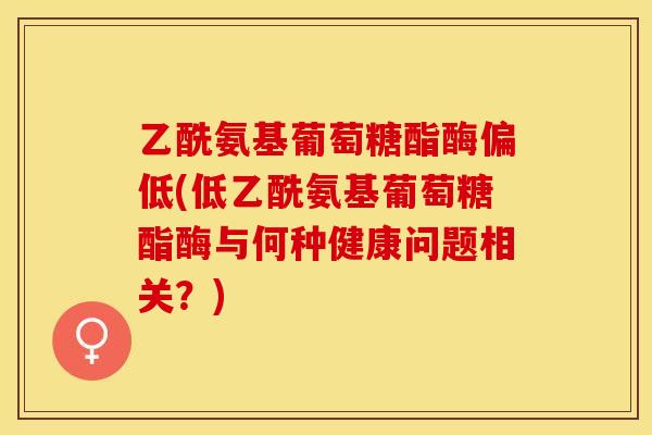 乙酰氨基葡萄糖酯酶偏低(低乙酰氨基葡萄糖酯酶与何种健康问题相关？)-第1张图片-关节保镖
