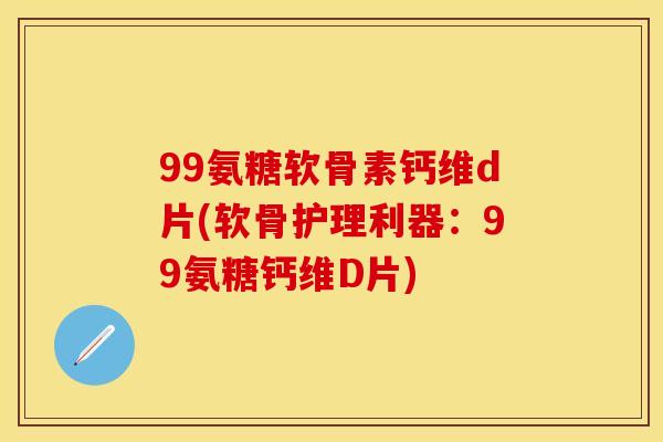 99氨糖软骨素钙维d片(软骨护理利器：99氨糖钙维D片)-第1张图片-关节保镖