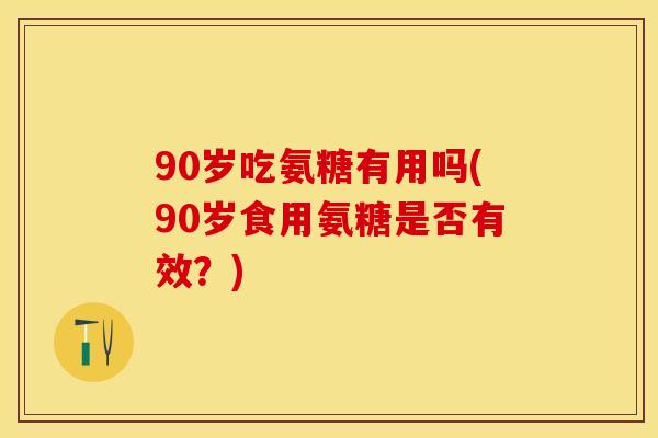 90岁吃氨糖有用吗(90岁食用氨糖是否有效？)-第1张图片-关节保镖