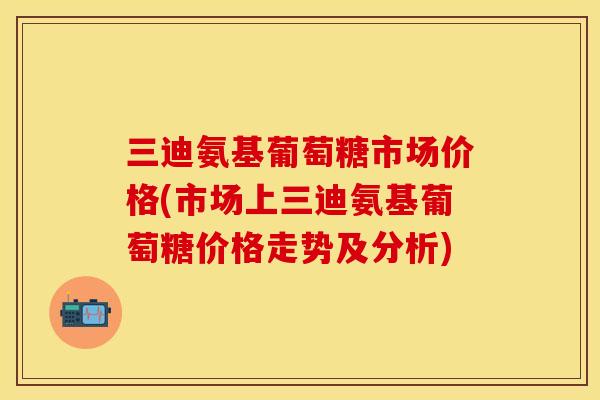 三迪氨基葡萄糖市场价格(市场上三迪氨基葡萄糖价格走势及分析)-第1张图片-关节保镖