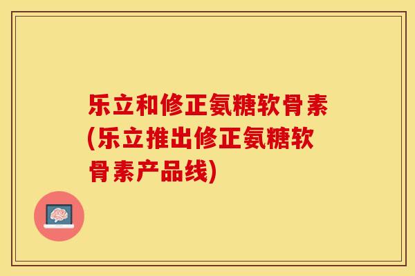 乐立和修正氨糖软骨素(乐立推出修正氨糖软骨素产品线)-第1张图片-关节保镖