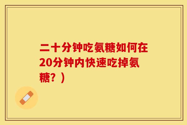 二十分钟吃氨糖如何在20分钟内快速吃掉氨糖？)-第1张图片-关节保镖