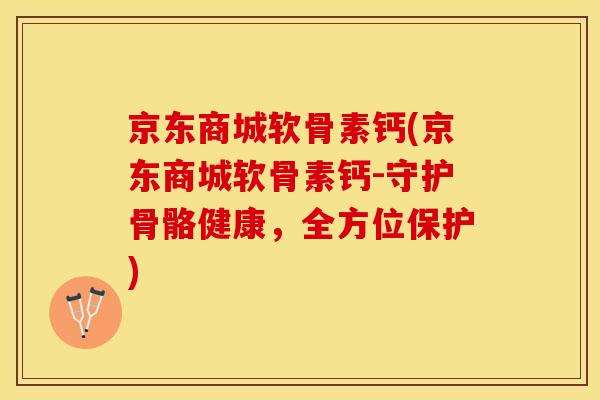 京东商城软骨素钙(京东商城软骨素钙-守护骨骼健康，全方位保护)-第1张图片-关节保镖