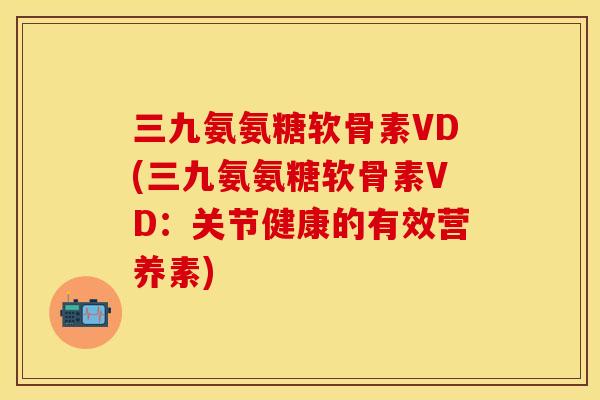 三九氨氨糖软骨素VD(三九氨氨糖软骨素VD：关节健康的有效营养素)-第1张图片-关节保镖