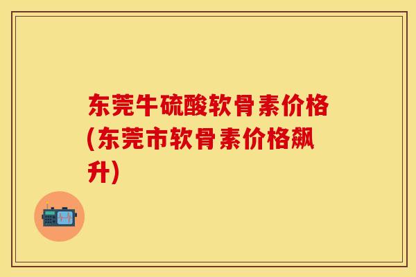 东莞牛硫酸软骨素价格(东莞市软骨素价格飙升)-第1张图片-关节保镖