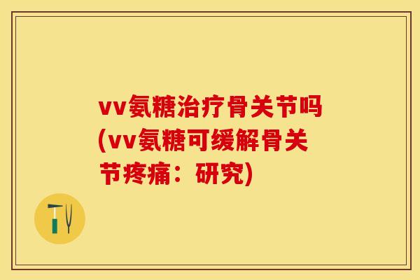 vv氨糖治疗骨关节吗(vv氨糖可缓解骨关节疼痛：研究)-第1张图片-关节保镖