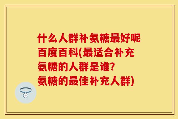 什么人群补氨糖最好呢百度百科(最适合补充氨糖的人群是谁？  氨糖的最佳补充人群)-第1张图片-关节保镖