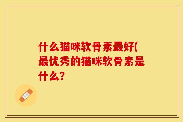 什么猫咪软骨素最好(最优秀的猫咪软骨素是什么？-第1张图片-关节保镖