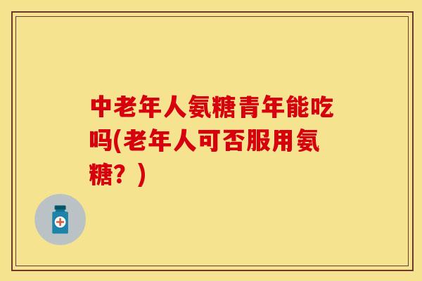 中老年人氨糖青年能吃吗(老年人可否服用氨糖？)-第1张图片-关节保镖