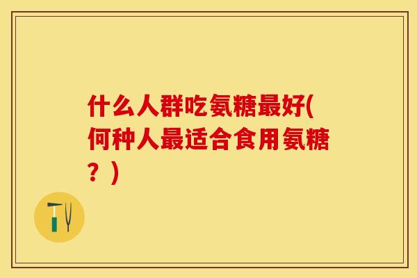 什么人群吃氨糖最好(何种人最适合食用氨糖？)-第1张图片-关节保镖