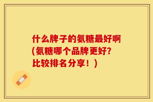 什么牌子的氨糖最好啊(氨糖哪个品牌更好？比较排名分享！)-第1张图片-关节保镖