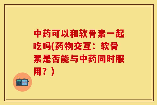 中药可以和软骨素一起吃吗(药物交互：软骨素是否能与中药同时服用？)-第1张图片-关节保镖