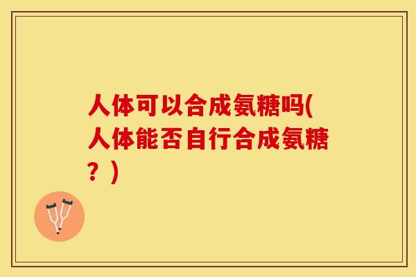 人体可以合成氨糖吗(人体能否自行合成氨糖？)-第1张图片-关节保镖