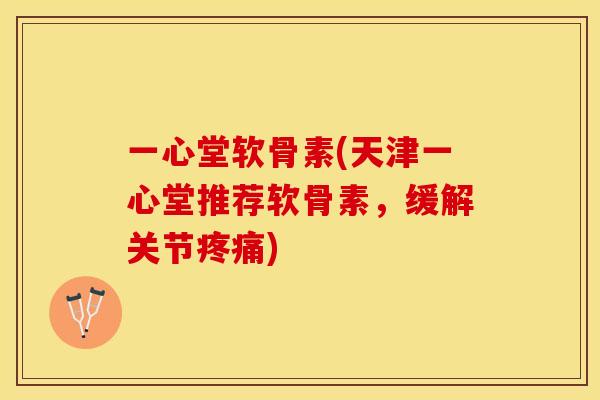 一心堂软骨素(天津一心堂推荐软骨素，缓解关节疼痛)-第1张图片-关节保镖