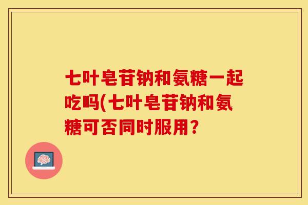七叶皂苷钠和氨糖一起吃吗(七叶皂苷钠和氨糖可否同时服用？-第1张图片-关节保镖