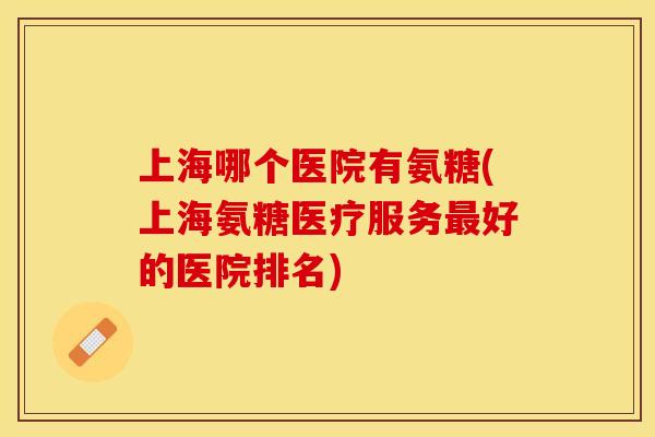 上海哪个医院有氨糖(上海氨糖医疗服务最好的医院排名)-第1张图片-关节保镖