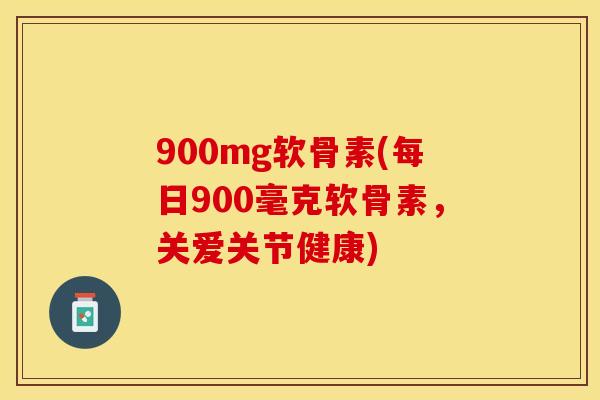 900mg软骨素(每日900毫克软骨素，关爱关节健康)-第1张图片-关节保镖