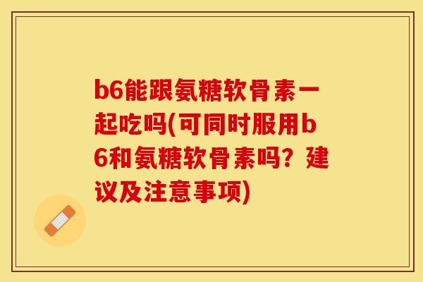 b6能跟氨糖软骨素一起吃吗(可同时服用b6和氨糖软骨素吗？建议及注意事项)-第1张图片-关节保镖