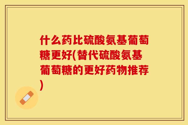 什么药比硫酸氨基葡萄糖更好(替代硫酸氨基葡萄糖的更好药物推荐)-第1张图片-关节保镖
