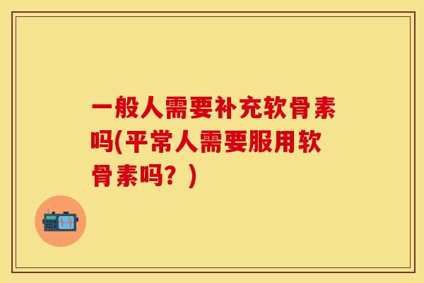 一般人需要补充软骨素吗(平常人需要服用软骨素吗？)-第1张图片-关节保镖