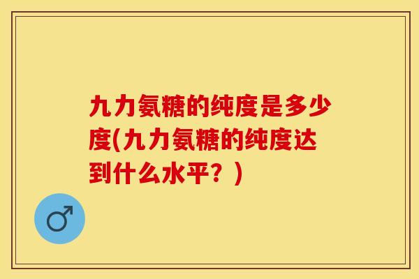 九力氨糖的纯度是多少度(九力氨糖的纯度达到什么水平？)-第1张图片-关节保镖
