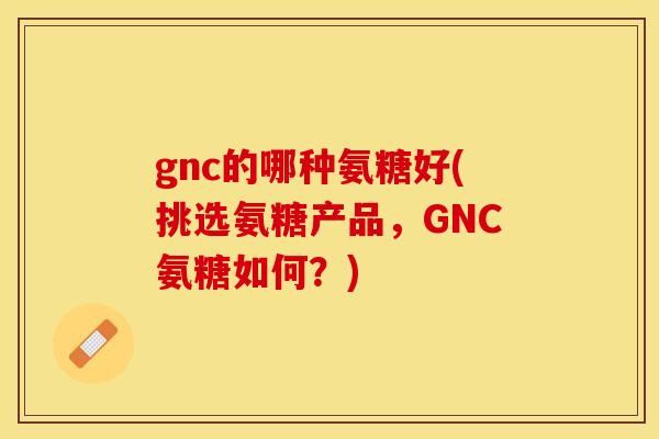 gnc的哪种氨糖好(挑选氨糖产品，GNC氨糖如何？)-第1张图片-关节保镖