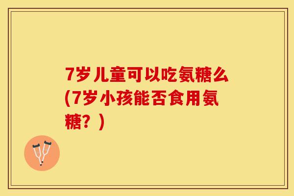 7岁儿童可以吃氨糖么(7岁小孩能否食用氨糖？)-第1张图片-关节保镖