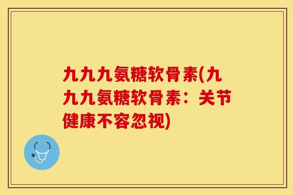 九九九氨糖软骨素(九九九氨糖软骨素：关节健康不容忽视)-第1张图片-关节保镖