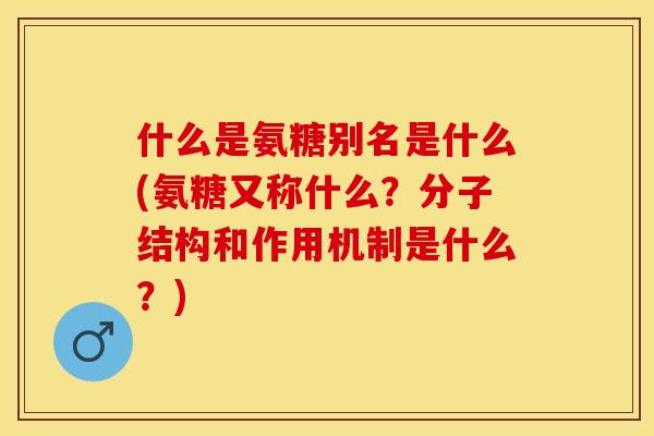什么是氨糖别名是什么(氨糖又称什么？分子结构和作用机制是什么？)-第1张图片-关节保镖