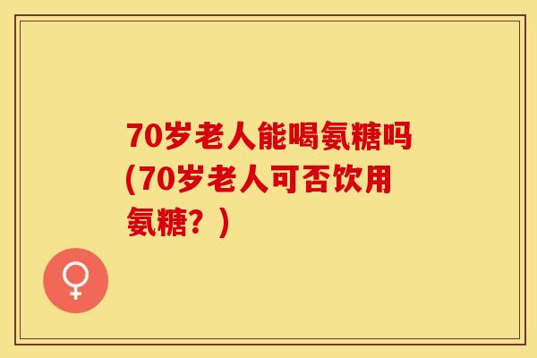 70岁老人能喝氨糖吗(70岁老人可否饮用氨糖？)-第1张图片-关节保镖