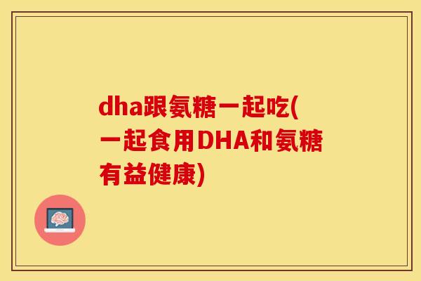 dha跟氨糖一起吃(一起食用DHA和氨糖有益健康)-第1张图片-关节保镖