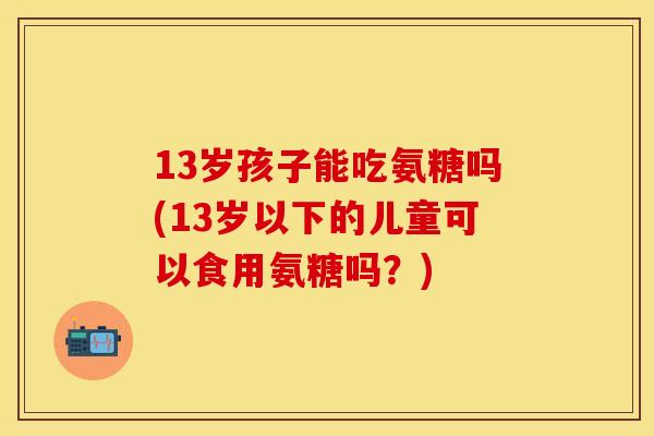 13岁孩子能吃氨糖吗(13岁以下的儿童可以食用氨糖吗？)-第1张图片-关节保镖