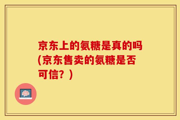 京东上的氨糖是真的吗(京东售卖的氨糖是否可信？)-第1张图片-关节保镖