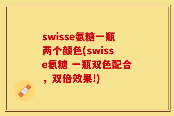 swisse氨糖一瓶两个颜色(swisse氨糖 一瓶双色配合，双倍效果!)-第1张图片-关节保镖