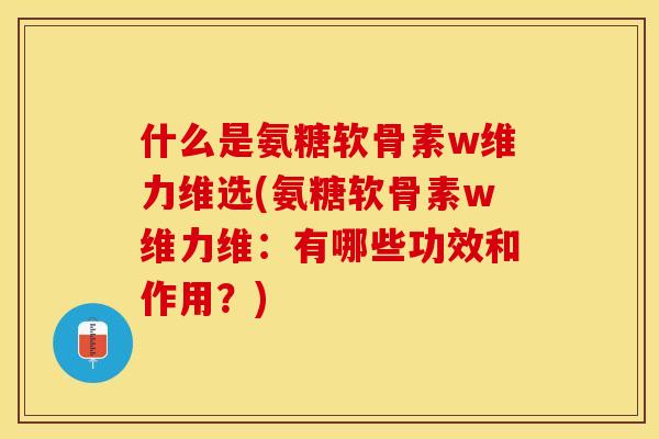 什么是氨糖软骨素w维力维选(氨糖软骨素w维力维：有哪些功效和作用？)-第1张图片-关节保镖