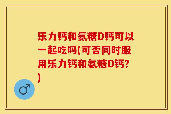 乐力钙和氨糖D钙可以一起吃吗(可否同时服用乐力钙和氨糖D钙？)-第1张图片-关节保镖