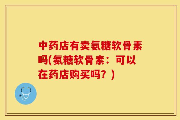 中药店有卖氨糖软骨素吗(氨糖软骨素：可以在药店购买吗？)-第1张图片-关节保镖