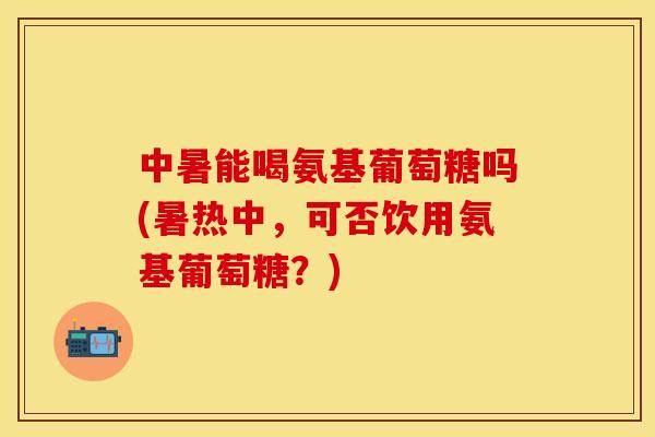 中暑能喝氨基葡萄糖吗(暑热中，可否饮用氨基葡萄糖？)-第1张图片-关节保镖