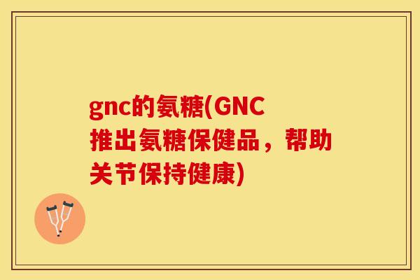 gnc的氨糖(GNC推出氨糖保健品，帮助关节保持健康)-第1张图片-关节保镖