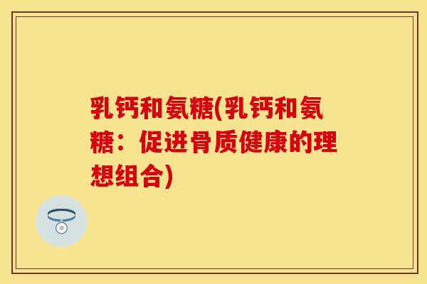 乳钙和氨糖(乳钙和氨糖：促进骨质健康的理想组合)-第1张图片-关节保镖